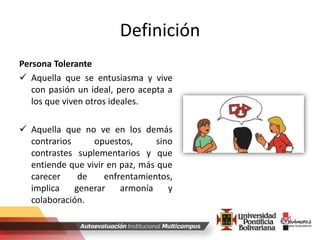 Definición
Persona Tolerante
 Aquella que se entusiasma y vive
con pasión un ideal, pero acepta a
los que viven otros ideales.
 Aquella que no ve en los demás
contrarios opuestos, sino
contrastes suplementarios y que
entiende que vivir en paz, más que
carecer de enfrentamientos,
implica generar armonía y
colaboración.
 