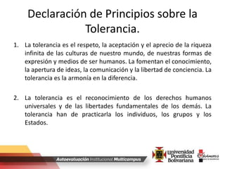 Declaración de Principios sobre la
Tolerancia.
1. La tolerancia es el respeto, la aceptación y el aprecio de la riqueza
infinita de las culturas de nuestro mundo, de nuestras formas de
expresión y medios de ser humanos. La fomentan el conocimiento,
la apertura de ideas, la comunicación y la libertad de conciencia. La
tolerancia es la armonía en la diferencia.
2. La tolerancia es el reconocimiento de los derechos humanos
universales y de las libertades fundamentales de los demás. La
tolerancia han de practicarla los individuos, los grupos y los
Estados.
 