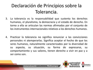 Declaración de Principios sobre la
Tolerancia.
3. La tolerancia es la responsabilidad que sustenta los derechos
humanos, el pluralismo, la democracia y el estado de derecho. En
torno a ella se articulan las normas afirmadas por el conjunto de
los instrumentos internacionales relativos a los derechos humanos.
4. Practicar la tolerancia no significa renunciar a las convicciones
personales ni atemperarlas. Significa aceptar el hecho de que los
seres humanos, naturalmente caracterizados por la diversidad de
su aspecto, su situación, su forma de expresarse, su
comportamiento y sus valores, tienen derecho a vivir en paz y a
ser como son.
 