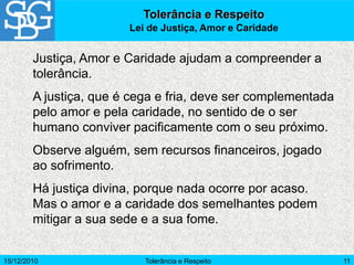15/12/2010 Tolerância e Respeito 11
Justiça, Amor e Caridade ajudam a compreender a
tolerância.
A justiça, que é cega e fria, deve ser complementada
pelo amor e pela caridade, no sentido de o ser
humano conviver pacificamente com o seu próximo.
Observe alguém, sem recursos financeiros, jogado
ao sofrimento.
Há justiça divina, porque nada ocorre por acaso.
Mas o amor e a caridade dos semelhantes podem
mitigar a sua sede e a sua fome.
Tolerância e Respeito
Lei de Justiça, Amor e Caridade
 