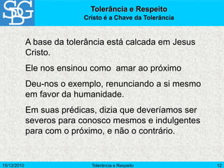 15/12/2010 Tolerância e Respeito 12
A base da tolerância está calcada em Jesus
Cristo.
Ele nos ensinou como amar ao próximo
Deu-nos o exemplo, renunciando a si mesmo
em favor da humanidade.
Em suas prédicas, dizia que deveríamos ser
severos para conosco mesmos e indulgentes
para com o próximo, e não o contrário.
Tolerância e Respeito
Cristo é a Chave da Tolerância
 