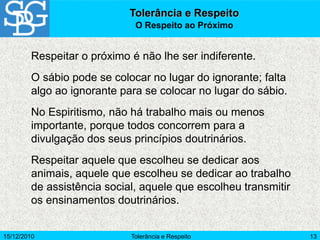 15/12/2010 Tolerância e Respeito 13
Respeitar o próximo é não lhe ser indiferente.
O sábio pode se colocar no lugar do ignorante; falta
algo ao ignorante para se colocar no lugar do sábio.
No Espiritismo, não há trabalho mais ou menos
importante, porque todos concorrem para a
divulgação dos seus princípios doutrinários.
Respeitar aquele que escolheu se dedicar aos
animais, aquele que escolheu se dedicar ao trabalho
de assistência social, aquele que escolheu transmitir
os ensinamentos doutrinários.
Tolerância e Respeito
O Respeito ao Próximo
 