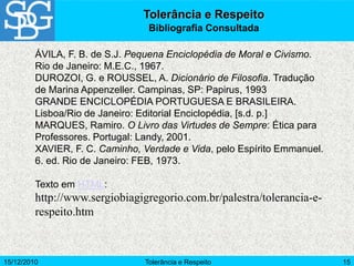 15/12/2010 Tolerância e Respeito 15
ÁVILA, F. B. de S.J. Pequena Enciclopédia de Moral e Civismo.
Rio de Janeiro: M.E.C., 1967.
DUROZOI, G. e ROUSSEL, A. Dicionário de Filosofia. Tradução
de Marina Appenzeller. Campinas, SP: Papirus, 1993
GRANDE ENCICLOPÉDIA PORTUGUESA E BRASILEIRA.
Lisboa/Rio de Janeiro: Editorial Enciclopédia, [s.d. p.]
MARQUES, Ramiro. O Livro das Virtudes de Sempre: Ética para
Professores. Portugal: Landy, 2001.
XAVIER, F. C. Caminho, Verdade e Vida, pelo Espírito Emmanuel.
6. ed. Rio de Janeiro: FEB, 1973.
Texto em HTML:
http://www.sergiobiagigregorio.com.br/palestra/tolerancia-e-
respeito.htm
Tolerância e Respeito
Bibliografia Consultada
 