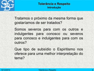 15/12/2010 Tolerância e Respeito 2
Tolerância e Respeito
Introdução
Tratamos o próximo da mesma forma que
gostaríamos de ser tratados?
Somos severos para com os outros e
indulgentes para conosco ou severos
para conosco e indulgentes para com os
outros?
Que tipo de subsídio o Espiritismo nos
oferece para uma melhor interpretação do
tema?
 
