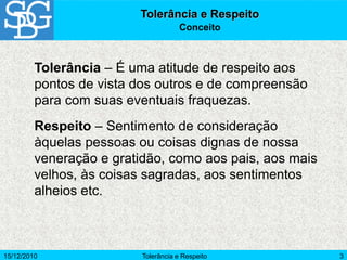15/12/2010 Tolerância e Respeito 3
Tolerância e Respeito
Conceito
Tolerância – É uma atitude de respeito aos
pontos de vista dos outros e de compreensão
para com suas eventuais fraquezas.
Respeito – Sentimento de consideração
àquelas pessoas ou coisas dignas de nossa
veneração e gratidão, como aos pais, aos mais
velhos, às coisas sagradas, aos sentimentos
alheios etc.
 
