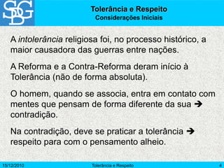 15/12/2010 Tolerância e Respeito 4
A intolerância religiosa foi, no processo histórico, a
maior causadora das guerras entre nações.
A Reforma e a Contra-Reforma deram início à
Tolerância (não de forma absoluta).
O homem, quando se associa, entra em contato com
mentes que pensam de forma diferente da sua 
contradição.
Na contradição, deve se praticar a tolerância 
respeito para com o pensamento alheio.
Tolerância e Respeito
Considerações Iniciais
 