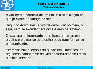 15/12/2010 Tolerância e Respeito 5
Tolerância e Respeito
Vícios e Virtudes
A virtude é a potência de um ato. É a atualização do
que já existe no âmago do ser.
Segundo Aristóteles, a virtude deve ficar no meio, ou
seja, nem se exceder para cima e nem para baixo.
O excesso de humildade pode transformar-se em
orgulho e o excesso de orgulho pode transformar-se
em humildade.
Exemplo: Paulo, depois da queda em Damasco, de
orgulhoso combatente de Cristo tornou-se o seu mais
humilde servidor.
 