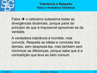 15/12/2010 Tolerância e Respeito 6
Falsa  o ceticismo subestima todas as
divergências doutrinais, porque parte do
princípio de que é impossível aproximar-se da
verdade.
A verdadeira tolerância é humilde, mas
convicta. Respeita as idéias e condutas dos
demais, sem desprezá-las, mas também sem
minimizar as diferenças, porque sabe que é a
contradição que leva ao bem comum.
Tolerância e Respeito
Falsa e Verdadeira Tolerância
 