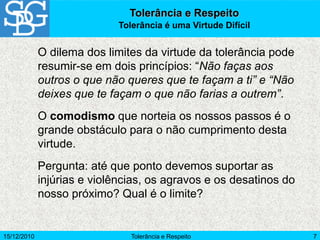 15/12/2010 Tolerância e Respeito 7
O dilema dos limites da virtude da tolerância pode
resumir-se em dois princípios: “Não faças aos
outros o que não queres que te façam a ti” e “Não
deixes que te façam o que não farias a outrem”.
O comodismo que norteia os nossos passos é o
grande obstáculo para o não cumprimento desta
virtude.
Pergunta: até que ponto devemos suportar as
injúrias e violências, os agravos e os desatinos do
nosso próximo? Qual é o limite?
Tolerância e Respeito
Tolerância é uma Virtude Difícil
 
