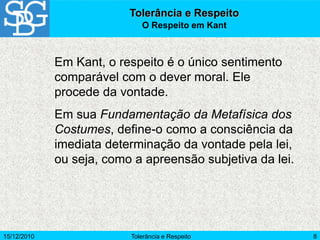15/12/2010 Tolerância e Respeito 8
Em Kant, o respeito é o único sentimento
comparável com o dever moral. Ele
procede da vontade.
Em sua Fundamentação da Metafísica dos
Costumes, define-o como a consciência da
imediata determinação da vontade pela lei,
ou seja, como a apreensão subjetiva da lei.
Tolerância e Respeito
O Respeito em Kant
 