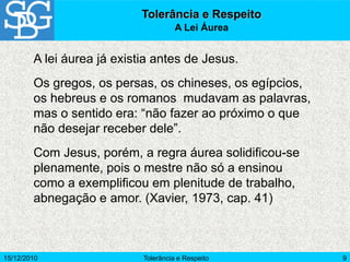 15/12/2010 Tolerância e Respeito 9
A lei áurea já existia antes de Jesus.
Os gregos, os persas, os chineses, os egípcios,
os hebreus e os romanos mudavam as palavras,
mas o sentido era: “não fazer ao próximo o que
não desejar receber dele”.
Com Jesus, porém, a regra áurea solidificou-se
plenamente, pois o mestre não só a ensinou
como a exemplificou em plenitude de trabalho,
abnegação e amor. (Xavier, 1973, cap. 41)
Tolerância e Respeito
A Lei Áurea
 