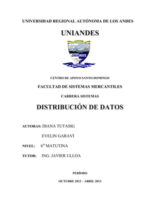 UNIVERSIDAD REGIONAL AUTÓNOMA DE LOS ANDES


                   UNIANDES




              CENTRO DE APOYO SANTO DOMINGO

         FACULTAD DE SISTEMAS MERCANTILES

                   CARRERA SISTEMAS


         DISTRIBUCIÓN DE DATOS

AUTORAS: DIANA TUTASIG

          EVELIN GARAVÍ

NIVEL:    6to MATUTINA

TUTOR:    ING. JAVIER ULLOA



                          PERÍODO

                  OCTUBRE 2012 – ABRIL 2013
 