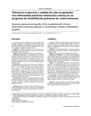 -28-
PAZ C.J.J. Y COLS.
REVISTACOLOMBIANA DE NEUMOLOGÍA
Tolerancia al ejercicio y calidad de vida en pacientes
con enfermedad pulmonar obstructiva crónica en un
programa de rehabilitación pulmonar de cuatro semanas
Exercise tolerance and quality of life in patients with Chronic
obstructive pulmonary disease in a pulmonary 4-weeks rehabilitation
program
ARTICULOORIGINAL
Juanita Jimena Paz Carretero, MD*; Ilse Vásquez Aponte, MD* *; Francy Licet Villamizar Gómez, Iq ***
RESUMEN
Aunque es amplia la evidencia acerca de la mejoría de la
tolerancia al ejercicio y de la calidad de vida relacionada con la
salud tras un programa de rehabilitación pulmonar en pacientes
con Enfermedad Pulmonar Obstructiva Crónica (EPOC), no es
claro su efecto en programas de corta duración.
Objetivos: evaluar los efectos de un Programa de
Rehabilitación corto, de cuatro semanas de duración, en un grupo
de pacientes con EPOC y disnea.
Diseño: estudio con diseño prospectivo antes y después.
Materiales y métodos: en un hospital de cuarto nivel se
evaluaron 39 pacientes, muestreo por conveniencia. Se midió la
calidad de vida relacionada con la salud (CVRS) con el
cuestionario de Saint George y la tolerancia al ejercicio con la
caminata de los seis minutos. Una terapeuta experimentada
realizó la rehabilitación en el servicio de neumología del Hospi-
tal de San José.
Resultados: se encontró una mejoría en la CVRS con
disminución del puntaje global neto en -17.84 con IC 95% de -
24.17 a -11.49 p < 0.0001 y en cada dominio: síntomas -17.92 IC
95% de -25.42 a -10.40, actividades -18.21 IC 95% -24.96 a -
11.45, impacto -17.60 IC 95% -44.77 a 10.41. La caminata al
ejercicio mostró un cambio neto de 44.07 metros con IC 95% de
30.01 a 58.13 p < 0.002. Estratificado por grupos de edad, en
menores de 65 años la diferencia fue de 54.63 metros con IC 95%
de 29.02 a 80.24 y en el grupo mayores de 65 años de 32.95
metros con IC 95% 22.45 a 43.45.
Conclusiones: un programa de rehabilitación corto, de cuatro
semanas de duración ofrece una mejoría importante de la calidad
de vida y la tolerancia al ejercicio para pacientes con EPOC
disneicos. Es mayor el efecto en la tolerancia al ejercicio en
menores de 65 años.
Palabras clave: Enfermedad Pulmonar Obstructiva Crónica
(EPOC), Rehabilitación pulmonar, Calidad de vida relacionada
con la salud (CVRS), Cuestionario de Saint George, Caminata de
los seis minutos.
* Médica internista neumóloga, Hospital de San José. Docente de Investigaciones. Fundación Universitaria de Ciencias de la Salud. Bogotá.
** Médica epidemióloga. Docente de Investigaciones Fundación Universitaria de Ciencias de la Salud. Bogotá.
*** Instrumentadora Quirúrgica Epidemióloga. Coordinadora pregrado de investigaciones Fundación Universitaria de Ciencias de la
Salud. Bogotá.
Correspondencia a:
Doctora Juanita Paz Carretero.
Correo electrónico: jpaz@neumologica.org
SUMMARY
Although is large the evidence about the improvement to the
exercise tolerance and the health-related quality of life after a
pulmonary rehabilitation program in patients with Chronic Ob-
structive Pulmonary Disease (COPD), it is not clear its effect in
short-term programs.
Objectives: To evaluate the effects of a short-term rehabili-
tation program of four weeks of duration in a group of COPD and
dyspnea patients.
Design: Study with prospective design before and after.
Materials and methods: In a 4-level hospital, 39 patients
were evaluated, sampling for convenience. The health-related
quality of life (CVRS) was measure with a Saint George’s ques-
tionnaire and the exercise tolerance with the 6-minute hike. An
experienced therapist made the rehabilitation in the pneumology
service of the San Jose Hospital.
Results: An improvement was found in the CVRS with a
decrease in the net global scoring in 17.84 with 95%IC from
24.17 to -11.49 p<0.0001 and in each dominion: symptoms -17.92
95%IC from -25.42 to -10.40, activities -18.21 95%IC -24.96 to -
11.45, impact -17.60 95%IC -44.77 to 10.41. Hike to the exercise
showed a net change of 44.07 meters with 95%IC from 30.01 to
58.13 p<0.002. Classified by age groups in <65 years old the
difference was 54.63 meters 95%IC from 29.02 to 80.24 and in the
group of >65 years old of 32.95 meters 95%IC 22.45 to 43.45.
Conclusions: A short-term rehabilitation program, of four
weeks of duration offers an important improvement of quality of
life and tolerance to exercise for dyspneic COPD patients. The
effect in exercise tolerance in <65 years old is higher.
Keywords: Chronic Obstructive Pulmonary Disease (COPD),
pulmonary rehabilitation, health-related quality of life (CVRS)
Saint George’s questionnaire, 6-minute hike.
 