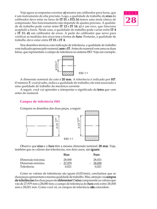 A U L A
28
Veja agora as respostas corretas: a)a)a)a)a) mostra um calibrador para furos, que
é um instrumento de alta precisão. Logo, a qualidade de trabalho do eixoeixoeixoeixoeixo do
calibrador deve estar na faixa de IT 01IT 01IT 01IT 01IT 01 a IT3IT3IT3IT3IT3; b)b)b)b)b) temos uma mola cônica de
compressão. Seu funcionamento não depende de ajustes precisos. A qualida-
de de trabalho pode variar entre IT 12IT 12IT 12IT 12IT 12 e IT 16IT 16IT 16IT 16IT 16; c)c)c)c)c) é um eixo, que funciona
acoplado a furos. Neste caso, a qualidade de trabalho pode variar entre IT 4IT 4IT 4IT 4IT 4
e IT 11IT 11IT 11IT 11IT 11; d)d)d)d)d) um calibrador de eixos. A parte do calibrador que serve para
verificar as medidas dos eixos tem a forma de furofurofurofurofuro. Portanto, a qualidade de
trabalho deve estar entre IT 01IT 01IT 01IT 01IT 01 e IT 4IT 4IT 4IT 4IT 4.
Nos desenhos técnicos com indicação de tolerância, a qualidade de trabalho
vemindicadaapenaspelonumeral, semsemsemsemsemo ITITITITIT.Antesdonumeralvemumaouduas
letras, que representam o campo de tolerância no sistema ISO. Veja um exemplo.
A dimensão nominal da cota é 20 mm20 mm20 mm20 mm20 mm. A tolerância é indicada por H7H7H7H7H7.
O número 77777, você já sabe, indica a qualidade de trabalho; ele está associado a
uma qualidade de trabalho da mecânica corrente.
A seguir, você vai aprender a interpretar o significado da letraletraletraletraletra que vem
antes do numeral.
Campos de tolerância ISO
Compare os desenhos das duas peças, a seguir:
Observe que eixoeixoeixoeixoeixo e o furofurofurofurofuro têm a mesma dimensão nominal: 28 mm28 mm28 mm28 mm28 mm. Veja,
também que os valores das tolerâncias, nos dois casos, são iguais:iguais:iguais:iguais:iguais:
EixoEixoEixoEixoEixo FuroFuroFuroFuroFuro
Dimensão máxima: 28,000 28,021
Dimensão mínima: - 27,979 - 28,000
Tolerância: 0,021 0,021
Como os valores de tolerâncias são iguais (0,021mm), concluímos que as
duaspeçasapresentamamesmaqualidadedetrabalho.Mas,atenção:os camposcamposcamposcamposcampos
de tolerânciasde tolerânciasde tolerânciasde tolerânciasde tolerânciasdasduaspeçassão diferentes!diferentes!diferentes!diferentes!diferentes! O eixoeixoeixoeixoeixocompreendeosvaloresque
vão de 27,979 mm a 28,000 mm; o campo de tolerância do furofurofurofurofuro está entre 28,000
mm e 28,021 mm. Como você vê, os campos de tolerância nãonãonãonãonão coincidem.
ESC 1:1
ESC 1:1
 