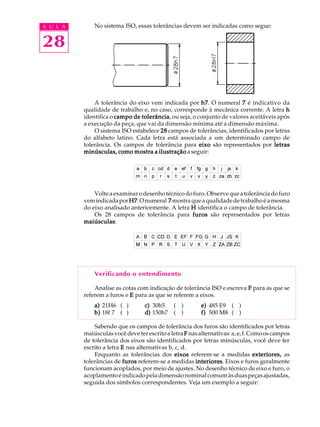 A U L A
28
No sistema ISO, essas tolerâncias devem ser indicadas como segue:
A tolerância do eixo vem indicada por h7h7h7h7h7. O numeral 77777 é indicativo da
qualidade de trabalho e, no caso, corresponde à mecânica corrente. A letra hhhhh
identifica o campo de tolerânciacampo de tolerânciacampo de tolerânciacampo de tolerânciacampo de tolerância, ou seja, o conjunto de valores aceitáveis após
a execução da peça, que vai da dimensão mínima até a dimensão máxima.
O sistema ISO estabelece 2828282828 campos de tolerâncias, identificados por letras
do alfabeto latino. Cada letra está associada a um determinado campo de
tolerância. Os campos de tolerância para eixoeixoeixoeixoeixo são representados por letrasletrasletrasletrasletras
minúsculas, como mostra a ilustraçãominúsculas, como mostra a ilustraçãominúsculas, como mostra a ilustraçãominúsculas, como mostra a ilustraçãominúsculas, como mostra a ilustração a seguir:
Volteaexaminarodesenhotécnicodofuro.Observequeatolerânciadofuro
vemindicadaporH7H7H7H7H7.Onumeral 77777 mostraqueaqualidadedetrabalhoéamesma
do eixo analisado anteriormente. A letra HHHHH identifica o campo de tolerância.
Os 28 campos de tolerância para furosfurosfurosfurosfuros são representados por letras
maiúsculasmaiúsculasmaiúsculasmaiúsculasmaiúsculas:
Verificando o entendimento
Analise as cotas com indicação de tolerância ISO e escreva FFFFF para as que se
referem a furos e EEEEE para as que se referem a eixos.
a)a)a)a)a) 21H6 ( ) c)c)c)c)c) 30h5 ( ) e)e)e)e)e) 485 E9 ( )
b)b)b)b)b) 18f 7 ( ) d)d)d)d)d) 150h7 ( ) f)f)f)f)f) 500 M8 ( )
Sabendo que os campos de tolerância dos furos são identificados por letras
maiúsculas você deve ter escrito a letra FFFFF nasalternativas:a,e,f.Comooscampos
de tolerância dos eixos são identificados por letras minúsculas, você deve ter
escrito a letra EEEEE nas alternativas b, c, d.
Enquanto as tolerâncias dos eixoseixoseixoseixoseixos referem-se a medidas exteriores,exteriores,exteriores,exteriores,exteriores, as
tolerâncias de furosfurosfurosfurosfuros referem-se a medidas interioresinterioresinterioresinterioresinteriores. Eixos e furos geralmente
funcionam acoplados, por meio de ajustes. No desenho técnico de eixo e furo, o
acoplamentoéindicadopeladimensãonominalcomumàsduaspeçasajustadas,
seguida dos símbolos correspondentes. Veja um exemplo a seguir:
 
