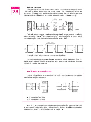 A U L A
28
Sistema eixo-base
Imagine que o próximo desenho representa parte da mesma máquina com
vários furos, onde são acoplados vários eixos, com funções diferentes. Os
diferentes ajustes podem ser obtidos se as tolerâncias dos eixoseixoseixoseixoseixos mantiverem-se
constantesconstantesconstantesconstantesconstantes e os furosfurosfurosfurosfuros forem fabricados com tolerâncias variáveis.variáveis.variáveis.variáveis.variáveis. Veja:
O eixo A ’A ’A ’A ’A ’encaixa-senofuro AAAAA comfolga;oeixo B ’B ’B ’B ’B ’ encaixa-se no furo BBBBB com
leve aderência; o eixo C ’C ’C ’C ’C ’ encaixa-se no furo CCCCC com interferência. Veja a seguir
alguns exemplos de eixos-base recomendados pela ABNT:
A letra hhhhh é indicativa de ajuste no sistema eixo-base.
Entre os dois sistemas, o furo-basefuro-basefuro-basefuro-basefuro-base é o que tem maior aceitação. Uma vez
fixada a tolerância do furo, fica mais fácil obter o ajuste recomendado variando
apenas as tolerâncias dos eixos.
Verificando o entendimento
AnaliseodesenhotécnicoeassinalecomumXaalternativaquecorresponde
ao sistema de ajuste utilizado.
a)a)a)a)a) ( ) sistema furo-base
b)b)b)b)b) ( ) sistema eixo-base
Vocêdeveterobservadoqueenquantoastolerânciasdosfurosmantiveram-
se fixas, as tolerâncias dos eixos variaram. Além disso, a letra HHHHH é indicativa de
sistema furo-base. Portanto, a alternativa correta é aaaaa.
ESC 1: 2
 