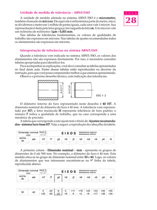 A U L A
28
Unidade de medida de tolerância - ABNT/ISO
A unidade de medida adotada no sistema ABNT/ISO é o micrometromicrometromicrometromicrometromicrometro,
também chamado de mícronmícronmícronmícronmícron.Eleequivaleàmilionésimapartedometro,istoé,
se dividirmos o metro em 1 milhão de partes iguais, cada uma vale 1 mícron. Sua
representaçãoédadapelaletragregaµ(mi)seguidadaletrammmmm. Um mícron vale
um milésimo de milímetro: 11111µµµµµmmmmm =0,001 mm0,001 mm0,001 mm0,001 mm0,001 mm.
Nas tabelas de tolerâncias fundamentais, os valores de qualidades de
trabalho são expressos em mícrons. Nas tabelas de ajustes recomendados todos
os afastamentos são expressos em mícrons.
Interpretação de tolerâncias no sistema ABNT/ISO
Quando a tolerância vem indicada no sistema ABNT/ISO, os valores dos
afastamentos não são expressos diretamente. Por isso, é necessário consultar
tabelas apropriadas para identificá-los.
Paraacompanharasexplicações,vocêdeveconsultarastabelasapresentadas
no final desta aula. Partes dessas tabelas estão reproduzidas no decorrer da
instrução,paraquevocêpossacompreendermelhoroqueestamosapresentando.
Observe o próximo desenho técnico, com indicação das tolerâncias:
O diâmetro interno do furo representado neste desenho é 40 H7.40 H7.40 H7.40 H7.40 H7. A
dimensão nominal do diâmetro do furo é 40 mm. A tolerância vem represen-
tada por H7;H7;H7;H7;H7; a letra maiúscula HHHHH representa tolerância de furo padrão; o
número 77777 indica a qualidade de trabalho, que no caso corresponde a uma
mecânica de precisão.
A tabela que corresponde a este ajuste tem o título de: Ajustes recomenda-Ajustes recomenda-Ajustes recomenda-Ajustes recomenda-Ajustes recomenda-
dos - sistema furo-base H7dos - sistema furo-base H7dos - sistema furo-base H7dos - sistema furo-base H7dos - sistema furo-base H7.Veja,aseguir,areproduçãodocabeçalhodatabela.
A primeira coluna - Dimensão nominalDimensão nominalDimensão nominalDimensão nominalDimensão nominal ----- mmmmmmmmmm - apresenta os grupos de
dimensões de 0 até 500 mm. No exemplo, o diâmetro do furo é 40 mm. Esta
medida situa-se no grupo de dimensão nominal entre 3030303030 e 4040404040. Logo, os valores
de afastamentos que nos interessam encontram-se na 9ª linha da tabela,
reproduzida abaixo:
ESC 1: 2
E I X O S
afastamento superior
afastamento inferior
E I X O S
afastamento superior
afastamento inferior
Furo
af. inf.
af. sup.
Furo
af. inf.
af. sup.
 