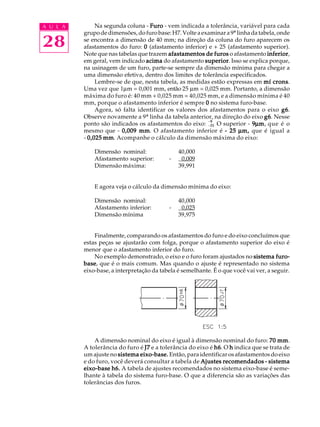 A U L A
28
Na segunda coluna - FuroFuroFuroFuroFuro - vem indicada a tolerância, variável para cada
grupodedimensões,dofurobase:H7.Volteaexaminara9ª linhadatabela,onde
se encontra a dimensão de 40 mm; na direção da coluna do furo aparecem os
afastamentos do furo: 00000 (afastamento inferior) e + 25 (afastamento superior).
Note que nas tabelas que trazem afastamentos de furosafastamentos de furosafastamentos de furosafastamentos de furosafastamentos de furos o afastamento inferiorinferiorinferiorinferiorinferior,
em geral, vem indicado acimaacimaacimaacimaacima do afastamento superiorsuperiorsuperiorsuperiorsuperior. Isso se explica porque,
na usinagem de um furo, parte-se sempre da dimensão mínima para chegar a
uma dimensão efetiva, dentro dos limites de tolerância especificados.
Lembre-se de que, nesta tabela, as medidas estão expressas em mmmmmííííí cronscronscronscronscrons.
Uma vez que 1µm = 0,001 mm, então 25 µm = 0,025 mm. Portanto, a dimensão
máxima do furo é: 40 mm + 0,025 mm = 40,025 mm, e a dimensão mínima é 40
mm, porque o afastamento inferior é sempre 00000 no sistema furo-base.
Agora, só falta identificar os valores dos afastamentos para o eixo g6g6g6g6g6.
Observe novamente a 9ª linha da tabela anterior, na direção do eixo g6g6g6g6g6. Nesse
ponto são indicados os afastamentos do eixo: -25
-9
O superior - 99999µµµµµmmmmm, que é o
mesmo que - 0,009 mm0,009 mm0,009 mm0,009 mm0,009 mm. O afastamento inferior é ----- 2525252525 µµµµµm,m,m,m,m, que é igual a
- 0,0250,0250,0250,0250,025 mmmmmmmmmm. Acompanhe o cálculo da dimensão máxima do eixo:
Dimensão nominal: 40,000
Afastamento superior: - 0,009
Dimensão máxima: 39,991
E agora veja o cálculo da dimensão mínima do eixo:
Dimensão nominal: 40,000
Afastamento inferior: - 0,025
Dimensão mínima 39,975
Finalmente, comparando os afastamentos do furo e do eixo concluímos que
estas peças se ajustarão com folga, porque o afastamento superior do eixo é
menor que o afastamento inferior do furo.
No exemplo demonstrado, o eixo e o furo foram ajustados no sistema furo-sistema furo-sistema furo-sistema furo-sistema furo-
basebasebasebasebase, que é o mais comum. Mas quando o ajuste é representado no sistema
eixo-base, a interpretação da tabela é semelhante. É o que você vai ver, a seguir.
A dimensão nominal do eixo é igual à dimensão nominal do furo: 70 mm70 mm70 mm70 mm70 mm.
A tolerância do furo é J7J7J7J7J7 e a tolerância do eixo é h6h6h6h6h6. O hhhhh indica que se trata de
um ajuste no sistema eixo-base.sistema eixo-base.sistema eixo-base.sistema eixo-base.sistema eixo-base. Então, para identificar os afastamentos do eixo
e do furo, você deverá consultar a tabela de Ajustes recomendadosAjustes recomendadosAjustes recomendadosAjustes recomendadosAjustes recomendados ----- sistemasistemasistemasistemasistema
eixo-base h6.eixo-base h6.eixo-base h6.eixo-base h6.eixo-base h6. A tabela de ajustes recomendados no sistema eixo-base é seme-
lhante à tabela do sistema furo-base. O que a diferencia são as variações das
tolerâncias dos furos.
 