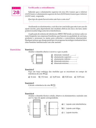 A U L A
28
Verificando o entendimento
Sabendo que o afastamento superior do eixo (0) é maior que o inferior
(-----0,012 mm) e o afastamento superior do furo (0,018 mm) é maior que o inferior
(-----0,012 mm), responda:
Que tipo de ajuste haverá entre este furo e este eixo?
..................................................................................................................................
Analisando os afastamentos, você deve ter concluído que este é um caso de
ajuste incerto, pois dependendo das medidas efetivas do eixo e do furo, tanto
poderá resultar folga como leve interferência.
A aplicação do sistema de tolerâncias ABNT/ISO tende a se tornar cada vez
mais freqüente nas empresas brasileiras que buscam na qualidade de serviços,
produtos e processos os meios para enfrentar a concorrência internacional.
Qualquer pessoa que deseje participar do progresso tecnológico industrial deve
estar bastante familiarizada com este assunto.
Exercício 1Exercício 1Exercício 1Exercício 1Exercício 1
Analise o desenho abaixo e escreva o que se pede.
a)a)a)a)a) dimensão nominal: ............;
b)b)b)b)b) afastamento superior:..............;
c)c)c)c)c) afastamento inferior:.............;
d)d)d)d)d) dimensãomáxima:................;
e)e)e)e)e) dimensãomínima:...................
Exercício 2Exercício 2Exercício 2Exercício 2Exercício 2
Faça um traço embaixo das medidas que se encontram no campo de
tolerância da cota 16-0,05
+0,18
.
a)a)a)a)a) 16 mm b)b)b)b)b) 15,5 mm c)c)c)c)c) 16,05 mm d)d)d)d)d) 15,82 mm e)e)e)e)e) 15,95 mm
Exercício 3Exercício 3Exercício 3Exercício 3Exercício 3
Calcule a tolerância da cota 28-0,20
-0,13
.
...............................................................
Exercício 4Exercício 4Exercício 4Exercício 4Exercício 4
Analise o desenho técnico cotado, observe os afastamentos e assinale com
um X o tipo de ajuste correspondente.
a)a)a)a)a) ( ) ajuste com interferência;
b)b)b)b)b) ( ) ajuste com folga;
c)c)c)c)c) ( ) ajuste incerto.
Exercícios
 
