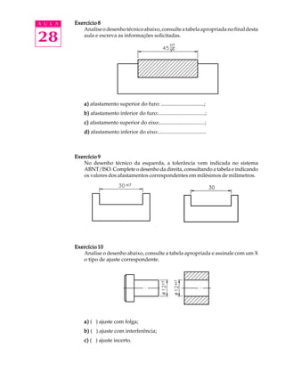 A U L A
28
Exercício 8Exercício 8Exercício 8Exercício 8Exercício 8
Analiseodesenhotécnicoabaixo,consulteatabelaapropriadanofinaldesta
aula e escreva as informações solicitadas.
a)a)a)a)a) afastamento superior do furo: ................................;
b)b)b)b)b) afastamento inferior do furo:...................................;
c)c)c)c)c) afastamento superior do eixo:..................................;
d)d)d)d)d) afastamento inferior do eixo:....................................
Exercício 9Exercício 9Exercício 9Exercício 9Exercício 9
No desenho técnico da esquerda, a tolerância vem indicada no sistema
ABNT/ISO. Complete o desenho da direita, consultando a tabela e indicando
os valores dos afastamentos correspondentes em milésimos de milímetros.
Exercício 10Exercício 10Exercício 10Exercício 10Exercício 10
Analise o desenho abaixo, consulte a tabela apropriada e assinale com um X
o tipo de ajuste correspondente.
a)a)a)a)a) ( ) ajuste com folga;
b)b)b)b)b) ( ) ajuste com interferência;
c)c)c)c)c) ( ) ajuste incerto.
 