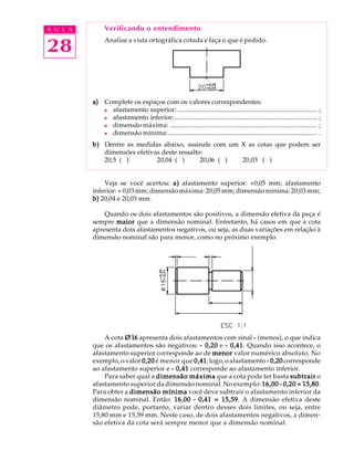 A U L A
28
Verificando o entendimento
Analise a vista ortográfica cotada e faça o que é pedido.
a)a)a)a)a) Complete os espaços com os valores correspondentes:
l afastamento superior: ..................................................................................... ;
l afastamento inferior:....................................................................................... ;
l dimensão máxima: .......................................................................................... ;
l dimensão mínima:........................................................................................... .
b)b)b)b)b) Dentre as medidas abaixo, assinale com um X as cotas que podem ser
dimensões efetivas deste ressalto:
20,5 ( ) 20,04 ( ) 20,06 ( ) 20,03 ( )
Veja se você acertou: a)a)a)a)a) afastamento superior: +0,05 mm; afastamento
inferior: + 0,03 mm; dimensão máxima: 20,05 mm; dimensão mínima: 20,03 mm;
b)b)b)b)b) 20,04 e 20,03 mm.
Quando os dois afastamentos são positivos, a dimensão efetiva da peça é
sempre maiormaiormaiormaiormaior que a dimensão nominal. Entretanto, há casos em que a cota
apresenta dois afastamentos negativos, ou seja, as duas variações em relação à
dimensão nominal são para menor, como no próximo exemplo.
A cota Ø16Ø16Ø16Ø16Ø16 apresenta dois afastamentos com sinal ----- (menos), o que indica
que os afastamentos são negativos: ----- 0,200,200,200,200,20 e ----- 0,410,410,410,410,41. Quando isso acontece, o
afastamento superior corresponde ao de menormenormenormenormenor valor numérico absoluto. No
exemplo, o valor 0,200,200,200,200,20 é menor que 0,410,410,410,410,41; logo, o afastamento ----- 0,200,200,200,200,20 corresponde
ao afastamento superior e ----- 0,410,410,410,410,41 corresponde ao afastamento inferior.
Para saber qual a dimensão máximadimensão máximadimensão máximadimensão máximadimensão máxima que a cota pode ter basta subtrairsubtrairsubtrairsubtrairsubtrair o
afastamento superior da dimensão nominal. No exemplo: 16,0016,0016,0016,0016,00 ----- 0,20 = 15,800,20 = 15,800,20 = 15,800,20 = 15,800,20 = 15,80.
Para obter a dimensão mínimadimensão mínimadimensão mínimadimensão mínimadimensão mínima você deve subtrair o afastamento inferior da
dimensão nominal. Então: 16,0016,0016,0016,0016,00 ----- 0,41 = 15,590,41 = 15,590,41 = 15,590,41 = 15,590,41 = 15,59. A dimensão efetiva deste
diâmetro pode, portanto, variar dentro desses dois limites, ou seja, entre
15,80 mm e 15,59 mm. Neste caso, de dois afastamentos negativos, a dimen-
são efetiva da cota será sempre menor que a dimensão nominal.
 