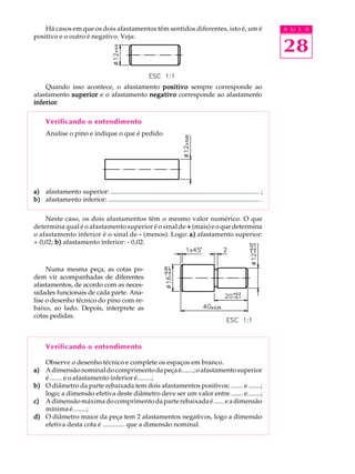 A U L A
28
Há casos em que os dois afastamentos têm sentidos diferentes, isto é, um é
positivo e o outro é negativo. Veja:
Quando isso acontece, o afastamento positivopositivopositivopositivopositivo sempre corresponde ao
afastamento superiorsuperiorsuperiorsuperiorsuperior e o afastamento negativonegativonegativonegativonegativo corresponde ao afastamento
inferiorinferiorinferiorinferiorinferior.
Verificando o entendimento
Analise o pino e indique o que é pedido
a)a)a)a)a) afastamento superior: .......................................................................................... ;
b)b)b)b)b) afastamento inferior:............................................................................................ .
Neste caso, os dois afastamentos têm o mesmo valor numérico. O que
determina qual é o afastamento superior é o sinal de +++++ (mais)eoquedetermina
o afastamento inferior é o sinal de ----- (menos). Logo: a)a)a)a)a) afastamento superior:
+ 0,02; b)b)b)b)b) afastamento inferior: - 0,02.
Numa mesma peça, as cotas po-
dem vir acompanhadas de diferentes
afastamentos, de acordo com as neces-
sidades funcionais de cada parte. Ana-
lise o desenho técnico do pino com re-
baixo, ao lado. Depois, interprete as
cotas pedidas.
Verificando o entendimento
Observe o desenho técnico e complete os espaços em branco.
a)a)a)a)a) Adimensãonominaldocomprimentodapeçaé.......;oafastamentosuperior
é ....... e o afastamento inferior é........;
b)b)b)b)b) O diâmetro da parte rebaixada tem dois afastamentos positivos: ....... e .......;
logo; a dimensão efetiva deste diâmetro deve ser um valor entre ....... e........;
c)c)c)c)c) Adimensãomáximadocomprimentodaparterebaixadaé......eadimensão
mínimaé........;
d)d)d)d)d) O diâmetro maior da peça tem 2 afastamentos negativos, logo a dimensão
efetiva desta cota é ............. que a dimensão nominal.
 