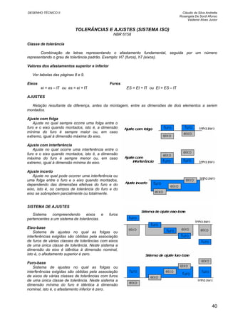 DESENHO TÉCNICO II Cláudio da Silva Andretta
Rosangela De Sordi Afonso
Valdemir Alves Junior
TOLERÂNCIAS E AJUSTES (SISTEMA ISO)
NBR 6158
Classe de tolerância
Combinação de letras representando o afastamento fundamental, seguida por um número
representando o grau de tolerância padrão. Exemplo: H7 (furos), h7 (eixos).
Valores dos afastamentos superior e inferior
Ver tabelas das páginas 8 e 9.
Eixos Furos
ei = es – IT ou es = ei + IT ES = EI + IT ou EI = ES – IT
AJUSTES
Relação resultante da diferença, antes da montagem, entre as dimensões de dois elementos a serem
montados.
Ajuste com folga
Ajuste no qual sempre ocorre uma folga entre o
furo e o eixo quando montados, isto é, a dimensão
mínima do furo é sempre maior ou, em caso
extremo, igual à dimensão máxima do eixo.
Ajuste com interferência
Ajuste no qual ocorre uma interferência entre o
furo e o eixo quando montados, isto é, a dimensão
máxima do furo é sempre menor ou, em caso
extremo, igual à dimensão mínima do eixo.
Ajuste incerto
Ajuste no qual pode ocorrer uma interferência ou
uma folga entre o furo e o eixo quando montados,
dependendo das dimensões efetivas do furo e do
eixo, isto é, os campos de tolerância do furo e do
eixo se sobrepõem parcialmente ou totalmente.
SISTEMA DE AJUSTES
Sistema compreendendo eixos e furos
pertencentes a um sistema de tolerâncias.
Eixo-base
Sistema de ajustes no qual as folgas ou
interferências exigidas são obtidas pela associação
de furos de várias classes de tolerâncias com eixos
de uma única classe de tolerância. Neste sistema a
dimensão do eixo é idêntica à dimensão nominal,
isto é, o afastamento superior é zero.
Furo-base
Sistema de ajustes no qual as folgas ou
interferências exigidas são obtidas pela associação
de eixos de várias classes de tolerâncias com furos
de uma única classe de tolerância. Neste sistema a
dimensão mínima do furo é idêntica à dimensão
nominal, isto é, o afastamento inferior é zero.
40
 