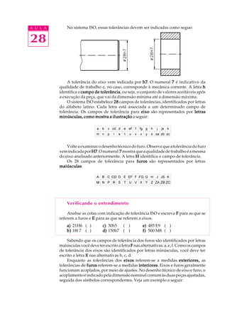 A U L A
28
No sistema ISO, essas tolerâncias devem ser indicadas como segue:
A tolerância do eixo vem indicada por h7h7h7h7h7. O numeral 77777 é indicativo da
qualidade de trabalho e, no caso, corresponde à mecânica corrente. A letra hhhhh
identifica o campo de tolerânciacampo de tolerânciacampo de tolerânciacampo de tolerânciacampo de tolerância, ou seja, o conjunto de valores aceitáveis após
a execução da peça, que vai da dimensão mínima até a dimensão máxima.
O sistema ISO estabelece 2828282828 campos de tolerâncias, identificados por letras
do alfabeto latino. Cada letra está associada a um determinado campo de
tolerância. Os campos de tolerância para eixoeixoeixoeixoeixo são representados por letrasletrasletrasletrasletras
minúsculas, como mostra a ilustraçãominúsculas, como mostra a ilustraçãominúsculas, como mostra a ilustraçãominúsculas, como mostra a ilustraçãominúsculas, como mostra a ilustração a seguir:
Volteaexaminarodesenhotécnicodofuro.Observequeatolerânciadofuro
vemindicadaporH7H7H7H7H7.Onumeral 77777 mostraqueaqualidadedetrabalhoéamesma
do eixo analisado anteriormente. A letra HHHHH identifica o campo de tolerância.
Os 28 campos de tolerância para furosfurosfurosfurosfuros são representados por letras
maiúsculasmaiúsculasmaiúsculasmaiúsculasmaiúsculas:
Verificando o entendimento
Analise as cotas com indicação de tolerância ISO e escreva FFFFF para as que se
referem a furos e EEEEE para as que se referem a eixos.
a)a)a)a)a) 21H6 ( ) c)c)c)c)c) 30h5 ( ) e)e)e)e)e) 485 E9 ( )
b)b)b)b)b) 18f 7 ( ) d)d)d)d)d) 150h7 ( ) f)f)f)f)f) 500 M8 ( )
Sabendo que os campos de tolerância dos furos são identificados por letras
maiúsculas você deve ter escrito a letra FFFFF nasalternativas:a,e,f.Comooscampos
de tolerância dos eixos são identificados por letras minúsculas, você deve ter
escrito a letra EEEEE nas alternativas b, c, d.
Enquanto as tolerâncias dos eixoseixoseixoseixoseixos referem-se a medidas exteriores,exteriores,exteriores,exteriores,exteriores, as
tolerâncias de furosfurosfurosfurosfuros referem-se a medidas interioresinterioresinterioresinterioresinteriores. Eixos e furos geralmente
funcionam acoplados, por meio de ajustes. No desenho técnico de eixo e furo, o
acoplamentoéindicadopeladimensãonominalcomumàsduaspeçasajustadas,
seguida dos símbolos correspondentes. Veja um exemplo a seguir:
 