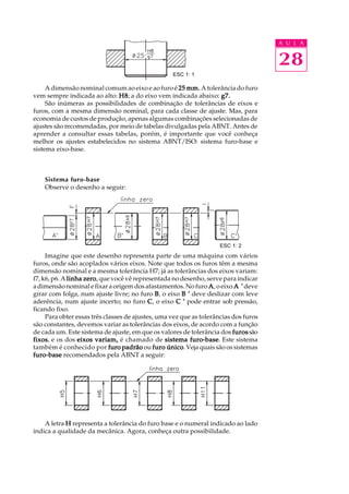 A U L A
28
A dimensão nominal comum ao eixo e ao furo é 25 mm.25 mm.25 mm.25 mm.25 mm. A tolerância do furo
vem sempre indicada ao alto: H8H8H8H8H8; a do eixo vem indicada abaixo: g7.g7.g7.g7.g7.
São inúmeras as possibilidades de combinação de tolerâncias de eixos e
furos, com a mesma dimensão nominal, para cada classe de ajuste. Mas, para
economia de custos de produção, apenas algumas combinações selecionadas de
ajustes são recomendadas, por meio de tabelas divulgadas pela ABNT. Antes de
aprender a consultar essas tabelas, porém, é importante que você conheça
melhor os ajustes estabelecidos no sistema ABNT/ISO: sistema furo-base e
sistema eixo-base.
Sistema furo-base
Observe o desenho a seguir:
Imagine que este desenho representa parte de uma máquina com vários
furos, onde são acoplados vários eixos. Note que todos os furos têm a mesma
dimensão nominal e a mesma tolerância H7; já as tolerâncias dos eixos variam:
f7, k6, p6. A linha zerolinha zerolinha zerolinha zerolinha zero, que você vê representada no desenho, serve para indicar
adimensãonominalefixaraorigemdosafastamentos.Nofuro AAAAA, o eixo A ’A ’A ’A ’A ’deve
girar com folga, num ajuste livre; no furo BBBBB, o eixo B ’B ’B ’B ’B ’ deve deslizar com leve
aderência, num ajuste incerto; no furo CCCCC, o eixo C ’C ’C ’C ’C ’ pode entrar sob pressão,
ficando fixo.
Para obter essas três classes de ajustes, uma vez que as tolerâncias dos furos
são constantes, devemos variar as tolerâncias dos eixos, de acordo com a função
de cada um. Este sistema de ajuste, em que os valores de tolerância dos furosfurosfurosfurosfurossão
fixosfixosfixosfixosfixos, e os dos eixos variam,eixos variam,eixos variam,eixos variam,eixos variam, é chamado de sistema furo-basesistema furo-basesistema furo-basesistema furo-basesistema furo-base. Este sistema
também é conhecido por furo padrãofuro padrãofuro padrãofuro padrãofuro padrão ou furo únicofuro únicofuro únicofuro únicofuro único. Veja quais são os sistemas
furo-basefuro-basefuro-basefuro-basefuro-base recomendados pela ABNT a seguir:
A letra HHHHH representa a tolerância do furo base e o numeral indicado ao lado
indica a qualidade da mecânica. Agora, conheça outra possibilidade.
ESC 1: 1
ESC 1: 2
 