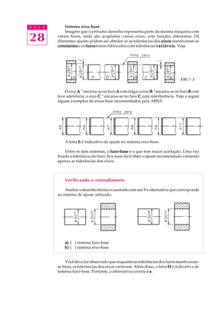 A U L A
28
Sistema eixo-base
Imagine que o próximo desenho representa parte da mesma máquina com
vários furos, onde são acoplados vários eixos, com funções diferentes. Os
diferentes ajustes podem ser obtidos se as tolerâncias dos eixoseixoseixoseixoseixos mantiverem-se
constantesconstantesconstantesconstantesconstantes e os furosfurosfurosfurosfuros forem fabricados com tolerâncias variáveis.variáveis.variáveis.variáveis.variáveis. Veja:
O eixo A ’A ’A ’A ’A ’encaixa-senofuro AAAAA comfolga;oeixo B ’B ’B ’B ’B ’ encaixa-se no furo BBBBB com
leve aderência; o eixo C ’C ’C ’C ’C ’ encaixa-se no furo CCCCC com interferência. Veja a seguir
alguns exemplos de eixos-base recomendados pela ABNT:
A letra hhhhh é indicativa de ajuste no sistema eixo-base.
Entre os dois sistemas, o furo-basefuro-basefuro-basefuro-basefuro-base é o que tem maior aceitação. Uma vez
fixada a tolerância do furo, fica mais fácil obter o ajuste recomendado variando
apenas as tolerâncias dos eixos.
Verificando o entendimento
AnaliseodesenhotécnicoeassinalecomumXaalternativaquecorresponde
ao sistema de ajuste utilizado.
a)a)a)a)a) ( ) sistema furo-base
b)b)b)b)b) ( ) sistema eixo-base
Vocêdeveterobservadoqueenquantoastolerânciasdosfurosmantiveram-
se fixas, as tolerâncias dos eixos variaram. Além disso, a letra HHHHH é indicativa de
sistema furo-base. Portanto, a alternativa correta é aaaaa.
ESC 1: 2
 