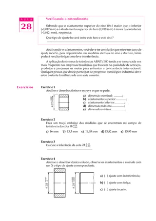 A U L A
28
Verificando o entendimento
Sabendo que o afastamento superior do eixo (0) é maior que o inferior
(-----0,012 mm) e o afastamento superior do furo (0,018 mm) é maior que o inferior
(-----0,012 mm), responda:
Que tipo de ajuste haverá entre este furo e este eixo?
..................................................................................................................................
Analisando os afastamentos, você deve ter concluído que este é um caso de
ajuste incerto, pois dependendo das medidas efetivas do eixo e do furo, tanto
poderá resultar folga como leve interferência.
A aplicação do sistema de tolerâncias ABNT/ISO tende a se tornar cada vez
mais freqüente nas empresas brasileiras que buscam na qualidade de serviços,
produtos e processos os meios para enfrentar a concorrência internacional.
Qualquer pessoa que deseje participar do progresso tecnológico industrial deve
estar bastante familiarizada com este assunto.
Exercício 1Exercício 1Exercício 1Exercício 1Exercício 1
Analise o desenho abaixo e escreva o que se pede.
a)a)a)a)a) dimensão nominal: ............;
b)b)b)b)b) afastamento superior:..............;
c)c)c)c)c) afastamento inferior:.............;
d)d)d)d)d) dimensãomáxima:................;
e)e)e)e)e) dimensãomínima:...................
Exercício 2Exercício 2Exercício 2Exercício 2Exercício 2
Faça um traço embaixo das medidas que se encontram no campo de
tolerância da cota 16-0,05
+0,18
.
a)a)a)a)a) 16 mm b)b)b)b)b) 15,5 mm c)c)c)c)c) 16,05 mm d)d)d)d)d) 15,82 mm e)e)e)e)e) 15,95 mm
Exercício 3Exercício 3Exercício 3Exercício 3Exercício 3
Calcule a tolerância da cota 28-0,20
-0,13
.
...............................................................
Exercício 4Exercício 4Exercício 4Exercício 4Exercício 4
Analise o desenho técnico cotado, observe os afastamentos e assinale com
um X o tipo de ajuste correspondente.
a)a)a)a)a) ( ) ajuste com interferência;
b)b)b)b)b) ( ) ajuste com folga;
c)c)c)c)c) ( ) ajuste incerto.
Exercícios
 
