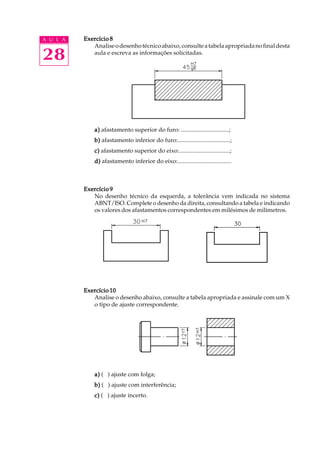 A U L A
28
Exercício 8Exercício 8Exercício 8Exercício 8Exercício 8
Analiseodesenhotécnicoabaixo,consulteatabelaapropriadanofinaldesta
aula e escreva as informações solicitadas.
a)a)a)a)a) afastamento superior do furo: ................................;
b)b)b)b)b) afastamento inferior do furo:...................................;
c)c)c)c)c) afastamento superior do eixo:..................................;
d)d)d)d)d) afastamento inferior do eixo:....................................
Exercício 9Exercício 9Exercício 9Exercício 9Exercício 9
No desenho técnico da esquerda, a tolerância vem indicada no sistema
ABNT/ISO. Complete o desenho da direita, consultando a tabela e indicando
os valores dos afastamentos correspondentes em milésimos de milímetros.
Exercício 10Exercício 10Exercício 10Exercício 10Exercício 10
Analise o desenho abaixo, consulte a tabela apropriada e assinale com um X
o tipo de ajuste correspondente.
a)a)a)a)a) ( ) ajuste com folga;
b)b)b)b)b) ( ) ajuste com interferência;
c)c)c)c)c) ( ) ajuste incerto.
 