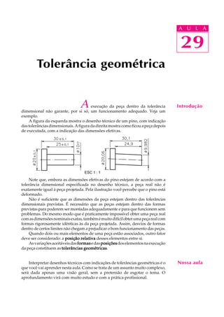A U L A
29
A execução da peça dentro da tolerância
dimensional não garante, por si só, um funcionamento adequado. Veja um
exemplo.
A figura da esquerda mostra o desenho técnico de um pino, com indicação
dastolerânciasdimensionais.Afiguradadireitamostracomoficouapeçadepois
de executada, com a indicação das dimensões efetivas.
Note que, embora as dimensões efetivas do pino estejam de acordo com a
tolerância dimensional especificada no desenho técnico, a peça real não é
exatamente igual à peça projetada. Pela ilustração você percebe que o pino está
deformado.
Não é suficiente que as dimensões da peça estejam dentro das tolerâncias
dimensionais previstas. É necessário que as peças estejam dentro das formas
previstas para poderem ser montadas adequadamente e para que funcionem sem
problemas. Do mesmo modo que é praticamente impossível obter uma peça real
comasdimensõesnominaisexatas,tambémémuitodifícilobterumapeçarealcom
formas rigorosamente idênticas às da peça projetada. Assim, desvios de formas
dentro de certos limites não chegam a prejudicar o bom funcionamento das peças.
Quando dois ou mais elementos de uma peça estão associados, outro fator
deve ser considerado: a posição relativaposição relativaposição relativaposição relativaposição relativa desses elementos entre si.
Asvariaçõesaceitáveisdasformasformasformasformasformasedasposiçõesposiçõesposiçõesposiçõesposiçõesdoselementosnaexecução
da peça constituem as tolerâncias geométricastolerâncias geométricastolerâncias geométricastolerâncias geométricastolerâncias geométricas.
Interpretar desenhos técnicos com indicações de tolerâncias geométricas é o
que você vai aprender nesta aula. Como se trata de um assunto muito complexo,
será dada apenas uma visão geral, sem a pretensão de esgotar o tema. O
aprofundamento virá com muito estudo e com a prática profissional.
Tolerância geométrica
29
A U L A
Introdução
Nossa aula
ESC 1 : 1
 
