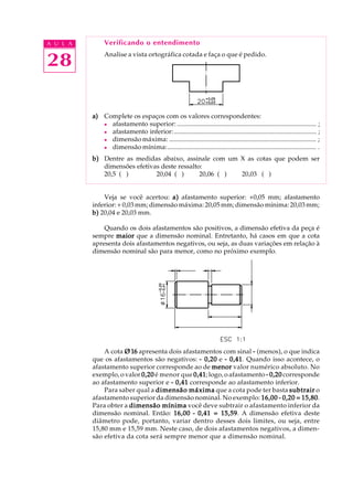 A U L A
28
Verificando o entendimento
Analise a vista ortográfica cotada e faça o que é pedido.
a)a)a)a)a) Complete os espaços com os valores correspondentes:
l afastamento superior: ..................................................................................... ;
l afastamento inferior:....................................................................................... ;
l dimensão máxima: .......................................................................................... ;
l dimensão mínima:........................................................................................... .
b)b)b)b)b) Dentre as medidas abaixo, assinale com um X as cotas que podem ser
dimensões efetivas deste ressalto:
20,5 ( ) 20,04 ( ) 20,06 ( ) 20,03 ( )
Veja se você acertou: a)a)a)a)a) afastamento superior: +0,05 mm; afastamento
inferior: + 0,03 mm; dimensão máxima: 20,05 mm; dimensão mínima: 20,03 mm;
b)b)b)b)b) 20,04 e 20,03 mm.
Quando os dois afastamentos são positivos, a dimensão efetiva da peça é
sempre maiormaiormaiormaiormaior que a dimensão nominal. Entretanto, há casos em que a cota
apresenta dois afastamentos negativos, ou seja, as duas variações em relação à
dimensão nominal são para menor, como no próximo exemplo.
A cota Ø16Ø16Ø16Ø16Ø16 apresenta dois afastamentos com sinal ----- (menos), o que indica
que os afastamentos são negativos: ----- 0,200,200,200,200,20 e ----- 0,410,410,410,410,41. Quando isso acontece, o
afastamento superior corresponde ao de menormenormenormenormenor valor numérico absoluto. No
exemplo, o valor 0,200,200,200,200,20 é menor que 0,410,410,410,410,41; logo, o afastamento ----- 0,200,200,200,200,20 corresponde
ao afastamento superior e ----- 0,410,410,410,410,41 corresponde ao afastamento inferior.
Para saber qual a dimensão máximadimensão máximadimensão máximadimensão máximadimensão máxima que a cota pode ter basta subtrairsubtrairsubtrairsubtrairsubtrair o
afastamento superior da dimensão nominal. No exemplo: 16,0016,0016,0016,0016,00 ----- 0,20 = 15,800,20 = 15,800,20 = 15,800,20 = 15,800,20 = 15,80.
Para obter a dimensão mínimadimensão mínimadimensão mínimadimensão mínimadimensão mínima você deve subtrair o afastamento inferior da
dimensão nominal. Então: 16,0016,0016,0016,0016,00 ----- 0,41 = 15,590,41 = 15,590,41 = 15,590,41 = 15,590,41 = 15,59. A dimensão efetiva deste
diâmetro pode, portanto, variar dentro desses dois limites, ou seja, entre
15,80 mm e 15,59 mm. Neste caso, de dois afastamentos negativos, a dimen-
são efetiva da cota será sempre menor que a dimensão nominal.
 