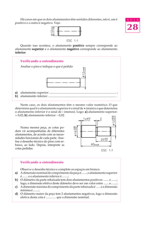 A U L A
28
Há casos em que os dois afastamentos têm sentidos diferentes, isto é, um é
positivo e o outro é negativo. Veja:
Quando isso acontece, o afastamento positivopositivopositivopositivopositivo sempre corresponde ao
afastamento superiorsuperiorsuperiorsuperiorsuperior e o afastamento negativonegativonegativonegativonegativo corresponde ao afastamento
inferiorinferiorinferiorinferiorinferior.
Verificando o entendimento
Analise o pino e indique o que é pedido
a)a)a)a)a) afastamento superior: .......................................................................................... ;
b)b)b)b)b) afastamento inferior:............................................................................................ .
Neste caso, os dois afastamentos têm o mesmo valor numérico. O que
determina qual é o afastamento superior é o sinal de +++++ (mais)eoquedetermina
o afastamento inferior é o sinal de ----- (menos). Logo: a)a)a)a)a) afastamento superior:
+ 0,02; b)b)b)b)b) afastamento inferior: - 0,02.
Numa mesma peça, as cotas po-
dem vir acompanhadas de diferentes
afastamentos, de acordo com as neces-
sidades funcionais de cada parte. Ana-
lise o desenho técnico do pino com re-
baixo, ao lado. Depois, interprete as
cotas pedidas.
Verificando o entendimento
Observe o desenho técnico e complete os espaços em branco.
a)a)a)a)a) Adimensãonominaldocomprimentodapeçaé.......;oafastamentosuperior
é ....... e o afastamento inferior é........;
b)b)b)b)b) O diâmetro da parte rebaixada tem dois afastamentos positivos: ....... e .......;
logo; a dimensão efetiva deste diâmetro deve ser um valor entre ....... e........;
c)c)c)c)c) Adimensãomáximadocomprimentodaparterebaixadaé......eadimensão
mínimaé........;
d)d)d)d)d) O diâmetro maior da peça tem 2 afastamentos negativos, logo a dimensão
efetiva desta cota é ............. que a dimensão nominal.
 