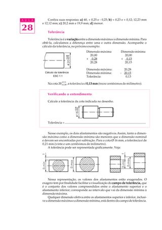 A U L A
28
Confira suas respostas: a)a)a)a)a) 40, + 0,25 e - 0,25; b)b)b)b)b) + 0,23 e + 0,12; 12,23 mm
e 12,12 mm; c)c)c)c)c) 20,2 mm e 19,9 mm; d)d)d)d)d) menor.
Tolerância
Tolerância é a variaçãovariaçãovariaçãovariaçãovariaçãoentreadimensãomáximaeadimensãomínima.Para
obtê-la, calculamos a diferença entre uma e outra dimensão. Acompanhe o
cálculo da tolerância, no próximo exemplo:
Dimensão máxima Dimensão mínima
20,00 20,00
+ 0,28 + 0,15
20,28 20,15
Dimensão máxima: 20,28
Dimensão mínima: - 20,15
Tolerância: 0,13
Nacota 20+0,28
+0,15
, a tolerância é 0,13 mm0,13 mm0,13 mm0,13 mm0,13 mm (treze centésimos de milímetro).
Verificando o entendimento
Calcule a tolerância da cota indicada no desenho.
Tolerância = ............................................................................................................
Nesse exemplo, os dois afastamentos são negativos.Assim, tanto a dimen-
são máxima como a dimensão mínima são menores que a dimensão nominal
e devem ser encontradas por subtração. Para a cota Ø 16 mm, a tolerância é de
0,21 mm (vinte e um centésimos de milímetro).
A tolerância pode ser representada graficamente. Veja:
Nessa representação, os valores dos afastamentos estão exagerados. O
exagero tem por finalidade facilitar a visualização do campo de tolerância,campo de tolerância,campo de tolerância,campo de tolerância,campo de tolerância, que
é o conjunto dos valores compreendidos entre o afastamento superior e o
afastamento inferior; corresponde ao intervalo que vai da dimensão mínima à
dimensão máxima.
Qualquer dimensão efetiva entre os afastamentos superior e inferior, inclusi-
veadimensãomáximaeadimensãomínima,estádentrodocampodetolerância.
Cálculo da tolerância
ESC 1:1
 