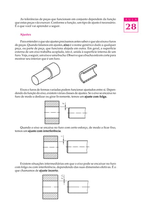 A U L A
28
As tolerâncias de peças que funcionam em conjunto dependem da função
que estas peças vão exercer. Conforme a função, um tipo de ajuste é necessário.
É o que você vai aprender a seguir.
Ajustes
Para entender o que são ajustes precisamos antes saber o que são eixos e furos
de peças. Quando falamos em ajustes, eixoeixoeixoeixoeixo é o nome genérico dado a qualquer
peça, ou parte de peça, que funciona alojada em outra. Em geral, a superfície
externa de um eixo trabalha acoplada, isto é, unida à superfície interna de um
furo.Veja,aseguir,umeixoeumabucha.Observequeabuchaestáemcortepara
mostrar seu interior que é um furo.
Eixos e furos de formas variadas podem funcionar ajustados entre si. Depen-
dendo da função do eixo, existem várias classes de ajustes. Se o eixo se encaixa no
furo de modo a deslizar ou girar livremente, temos um ajuste com folga.ajuste com folga.ajuste com folga.ajuste com folga.ajuste com folga.
Quando o eixo se encaixa no furo com certo esforço, de modo a ficar fixo,
temos um ajuste com interferênciaajuste com interferênciaajuste com interferênciaajuste com interferênciaajuste com interferência.
Existem situações intermediárias em que o eixo pode se encaixar no furo
com folga ou com interferência, dependendo das suas dimensões efetivas. É o
que chamamos de ajuste incertoajuste incertoajuste incertoajuste incertoajuste incerto.
 