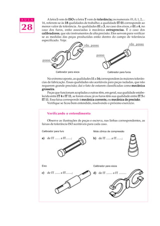 A U L A
28
A letra IIIII vem de ISOISOISOISOISO e a letra TTTTT vem de tolerância;tolerância;tolerância;tolerância;tolerância; os numerais: 01, 0, 1, 2,...
16, referem-se às 1818181818 qualidades de trabalho; a qualidade IT 01IT 01IT 01IT 01IT 01 corresponde ao
menor valor de tolerância. As qualidades 0101010101 a 33333, no caso dos eixos, e 0101010101 a 44444, no
caso dos furos, estão associadas à mecânica extraprecisa.extraprecisa.extraprecisa.extraprecisa.extraprecisa. É o caso dos
calibradorescalibradorescalibradorescalibradorescalibradores, que são instrumentos de alta precisão. Eles servem para verificar
se as medidas das peças produzidas estão dentro do campo de tolerância
especificado. Veja:
No extremo oposto, as qualidades 1111111111 a 1616161616 correspondem às maiores tolerân-
cias de fabricação. Essas qualidades são aceitáveis para peças isoladas, que não
requerem grande precisão; daí o fato de estarem classificadas como mecânicamecânicamecânicamecânicamecânica
grosseiragrosseiragrosseiragrosseiragrosseira.
Peças que funcionam acopladas a outras têm, em geral, sua qualidade estabe-
lecida entre IT 4IT 4IT 4IT 4IT 4 e IT 11IT 11IT 11IT 11IT 11, se forem eixos; já os furos têm sua qualidade entre IT 5IT 5IT 5IT 5IT 5 e
IT 11IT 11IT 11IT 11IT 11. Essa faixa corresponde à mecânica corrente,mecânica corrente,mecânica corrente,mecânica corrente,mecânica corrente, ou mecânica de precisãomecânica de precisãomecânica de precisãomecânica de precisãomecânica de precisão.
Verifique se ficou bem entendido, resolvendo o próximo exercício.
Verificando o entendimento
Observe as ilustrações de peças e escreva, nas linhas correspondentes, as
faixas de tolerância ISO aceitáveis para cada caso.
Calibrador para eixos Calibrador para furos
Calibrador para furo
a)a)a)a)a) de IT ....... a IT.......;
Mola cônica de compressão
b)b)b)b)b) de IT ...... a IT.......;
Eixo
c)c)c)c)c) de IT ....... a IT........;
Calibrador para eixos
d)d)d)d)d) de IT ........ a IT ..........
 