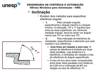 ENGENHARIA DE CONTROLE E AUTOMAÇÃO
Oficina Mecânica para Automação - OMA
• Inclinação
• Existem dois métodos para especificar
tolerância angular:
– 1. Pela variação angular,
especificando o ângulo máximo e o ângulo
mínimo. A indicação 75º ± 1º significa que
entre as duas superfícies, em nenhuma
medição angular, deve-se achar um ângulo
menor que 74º ou maior que 76º.
– 2. Pela indicação de tolerância de
orientação, especificando o elemento que será
medido e sua referência.
» Uma linha em relação a uma reta: O
campo de tolerância é limitado por duas
retas paralelas, cuja distância é a
tolerância, e inclinadas em relação à reta
de referência do ângulo especificado.
» O eixo do furo deve estar compreendido
entre duas retas paralelas com distância
de 0,09 mm e inclinação de 60º em
relação ao eixo de referência “A”.
 