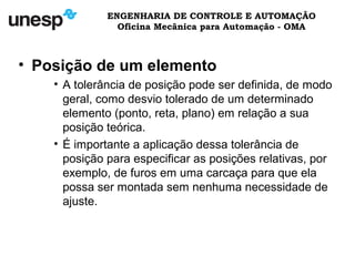 ENGENHARIA DE CONTROLE E AUTOMAÇÃO
Oficina Mecânica para Automação - OMA
• Posição de um elemento
• A tolerância de posição pode ser definida, de modo
geral, como desvio tolerado de um determinado
elemento (ponto, reta, plano) em relação a sua
posição teórica.
• É importante a aplicação dessa tolerância de
posição para especificar as posições relativas, por
exemplo, de furos em uma carcaça para que ela
possa ser montada sem nenhuma necessidade de
ajuste.
 
