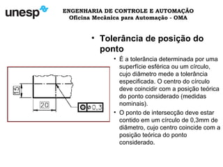 ENGENHARIA DE CONTROLE E AUTOMAÇÃO
Oficina Mecânica para Automação - OMA
• Tolerância de posição do
ponto
• É a tolerância determinada por uma
superfície esférica ou um círculo,
cujo diâmetro mede a tolerância
especificada. O centro do círculo
deve coincidir com a posição teórica
do ponto considerado (medidas
nominais).
• O ponto de intersecção deve estar
contido em um círculo de 0,3mm de
diâmetro, cujo centro coincide com a
posição teórica do ponto
considerado.
 
