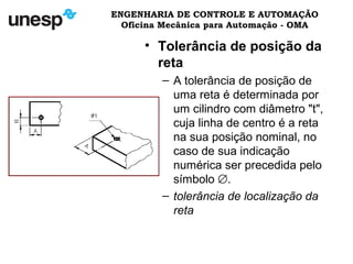 ENGENHARIA DE CONTROLE E AUTOMAÇÃO
Oficina Mecânica para Automação - OMA
• Tolerância de posição da
reta
– A tolerância de posição de
uma reta é determinada por
um cilindro com diâmetro "t",
cuja linha de centro é a reta
na sua posição nominal, no
caso de sua indicação
numérica ser precedida pelo
símbolo ∅.
– tolerância de localização da
reta
 