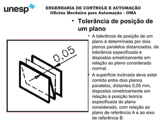 ENGENHARIA DE CONTROLE E AUTOMAÇÃO
Oficina Mecânica para Automação - OMA
• Tolerância de posição de
um plano
• A tolerância de posição de um
plano é determinada por dois
planos paralelos distanciados, de
tolerância especificada e
dispostos simetricamente em
relação ao plano considerado
normal.
• A superfície inclinada deve estar
contida entre dois planos
paralelos, distantes 0,05 mm,
dispostos simetricamente em
relação à posição teórica
especificada do plano
considerado, com relação ao
plano de referência A e ao eixo
de referência B.
 