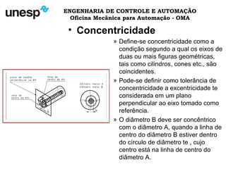 ENGENHARIA DE CONTROLE E AUTOMAÇÃO
Oficina Mecânica para Automação - OMA
• Concentricidade
» Define-se concentricidade como a
condição segundo a qual os eixos de
duas ou mais figuras geométricas,
tais como cilindros, cones etc., são
coincidentes.
» Pode-se definir como tolerância de
concentricidade a excentricidade te
considerada em um plano
perpendicular ao eixo tomado como
referência.
» O diâmetro B deve ser concêntrico
com o diâmetro A, quando a linha de
centro do diâmetro B estiver dentro
do círculo de diâmetro te , cujo
centro está na linha de centro do
diâmetro A.
 
