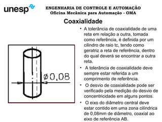 ENGENHARIA DE CONTROLE E AUTOMAÇÃO
Oficina Mecânica para Automação - OMA
Coaxialidade
• A tolerância de coaxialidade de uma
reta em relação a outra, tomada
como referência, é definida por um
cilindro de raio tc, tendo como
geratriz a reta de referência, dentro
do qual deverá se encontrar a outra
reta.
• A tolerância de coaxialidade deve
sempre estar referida a um
comprimento de referência.
• O desvio de coaxialidade pode ser
verificado pela medição do desvio de
concentricidade em alguns pontos.
• O eixo do diâmetro central deve
estar contido em uma zona cilíndrica
de 0,08mm de diâmetro, coaxial ao
eixo de referência AB.
 