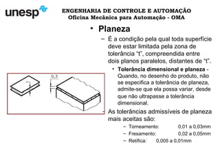ENGENHARIA DE CONTROLE E AUTOMAÇÃO
Oficina Mecânica para Automação - OMA
• Planeza
– É a condição pela qual toda superfície
deve estar limitada pela zona de
tolerância “t”, compreendida entre
dois planos paralelos, distantes de “t”.
• Tolerância dimensional e planeza -
Quando, no desenho do produto, não
se especifica a tolerância de planeza,
admite-se que ela possa variar, desde
que não ultrapasse a tolerância
dimensional.
– As tolerâncias admissíveis de planeza
mais aceitas são:
– Torneamento: 0,01 a 0,03mm
– Fresamento: 0,02 a 0,05mm
– Retífica: 0,005 a 0,01mm
 