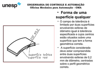 ENGENHARIA DE CONTROLE E AUTOMAÇÃO
Oficina Mecânica para Automação - OMA
• Forma de uma
superfície qualquer
• O campo de tolerância é
limitado por duas superfícies
envolvendo esferas de
diâmetro igual à tolerância
especificada e cujos centros
estão situados sobre uma
superfície que tem a forma
geométrica correta.
• A superfície considerada
deve estar compreendida
entre duas superfícies
envolvendo esferas de 0,2
mm de diâmetro, centradas
sobre o perfil geométrico
correto.
 