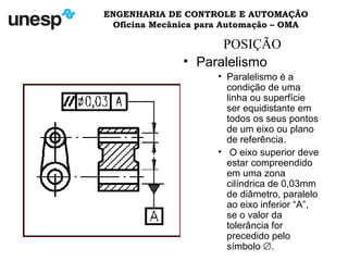ENGENHARIA DE CONTROLE E AUTOMAÇÃO
Oficina Mecânica para Automação – OMA
POSIÇÃO
• Paralelismo
• Paralelismo é a
condição de uma
linha ou superfície
ser equidistante em
todos os seus pontos
de um eixo ou plano
de referência.
• O eixo superior deve
estar compreendido
em uma zona
cilíndrica de 0,03mm
de diâmetro, paralelo
ao eixo inferior “A”,
se o valor da
tolerância for
precedido pelo
símbolo ∅.
 