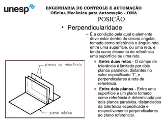 ENGENHARIA DE CONTROLE E AUTOMAÇÃO
Oficina Mecânica para Automação - OMA
POSIÇÃO
• Perpendicularidade
– É a condição pela qual o elemento
deve estar dentro do desvio angular,
tomado como referência o ângulo reto
entre uma superfície, ou uma reta, e
tendo como elemento de referência
uma superfície ou uma reta.
» Entre duas retas - O campo de
tolerância é limitado por dois
planos paralelos, distantes no
valor especificado “t”, e
perpendiculares à reta de
referência.
» Entre dois planos - Entre uma
superfície e um plano tomado
como referência é determinada por
dois planos paralelos, distanciados
da tolerância especificada e
respectivamente perpendiculares
ao plano referencial.
 