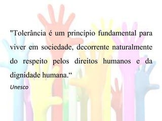 "Tolerância é um princípio fundamental para
viver em sociedade, decorrente naturalmente
do respeito pelos direitos humanos e da
dignidade humana.“
Unesco